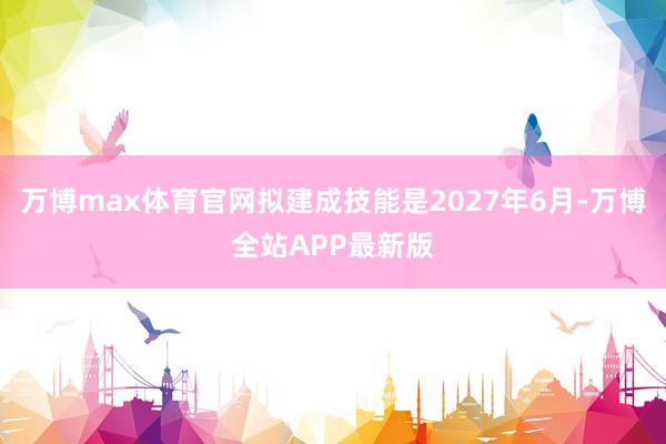 万博max体育官网拟建成技能是2027年6月-万博全站APP最新版
