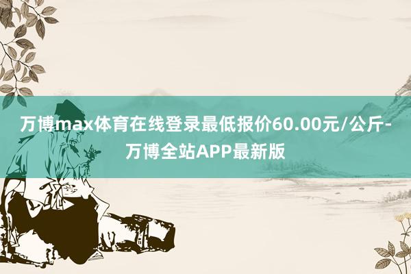 万博max体育在线登录最低报价60.00元/公斤-万博全站APP最新版