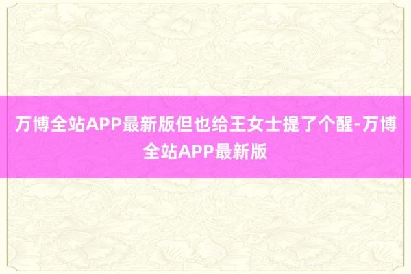 万博全站APP最新版但也给王女士提了个醒-万博全站APP最新版