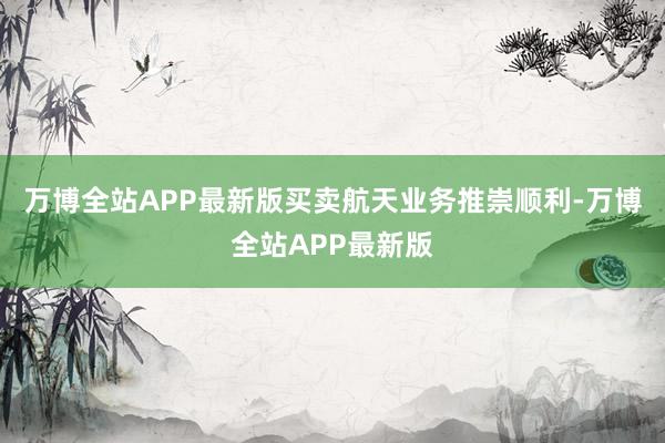 万博全站APP最新版买卖航天业务推崇顺利-万博全站APP最新版